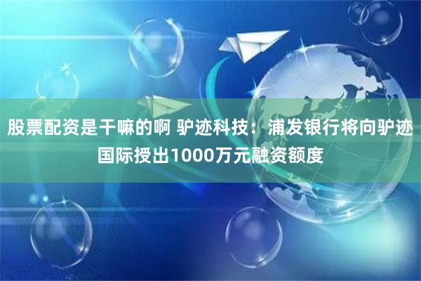 股票配资是干嘛的啊 驴迹科技：浦发银行将向驴迹国际授出1000万元融资额度