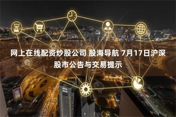网上在线配资炒股公司 股海导航 7月17日沪深股市公告与交易提示
