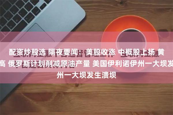 配资炒股选 隔夜要闻：美股收涨 中概股上扬 黄金创新高 俄罗斯计划削减原油产量 美国伊利诺伊州一大坝发生溃坝