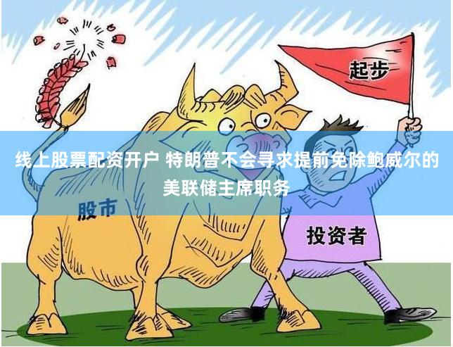 线上股票配资开户 特朗普不会寻求提前免除鲍威尔的美联储主席职务