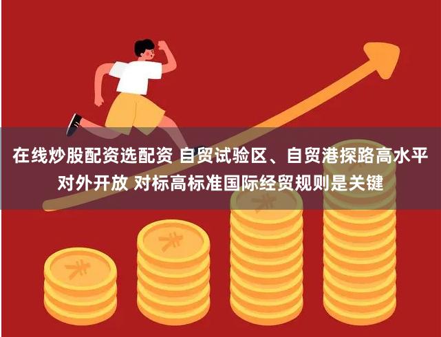 在线炒股配资选配资 自贸试验区、自贸港探路高水平对外开放 对标高标准国际经贸规则是关键