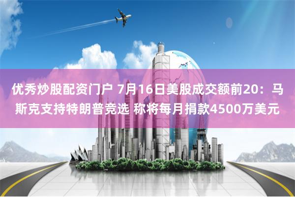 优秀炒股配资门户 7月16日美股成交额前20：马斯克支持特朗普竞选 称将每月捐款4500万美元