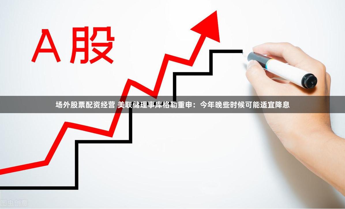 场外股票配资经营 美联储理事库格勒重申：今年晚些时候可能适宜降息