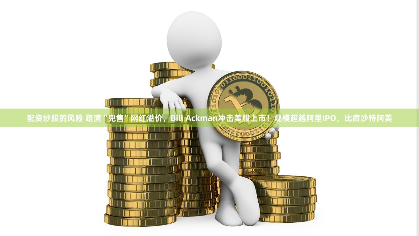 配资炒股的风险 路演“兜售”网红溢价，Bill Ackman冲击美股上市！规模超越阿里IPO，比肩沙特阿美