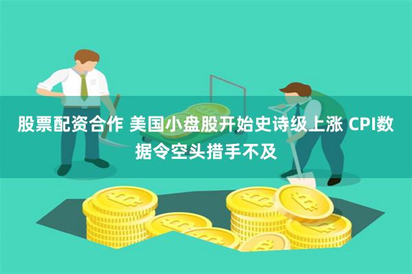 股票配资合作 美国小盘股开始史诗级上涨 CPI数据令空头措手不及