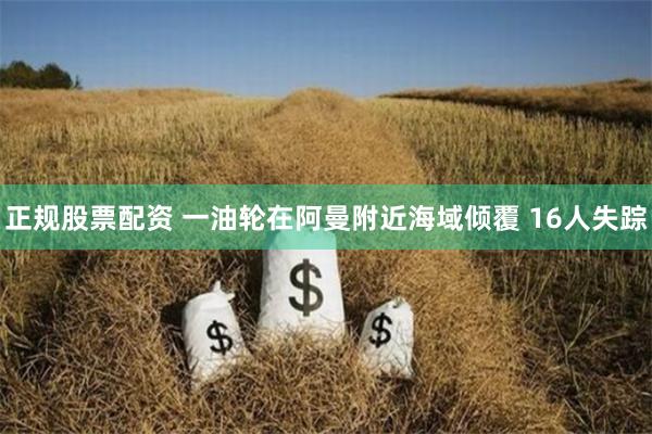 正规股票配资 一油轮在阿曼附近海域倾覆 16人失踪