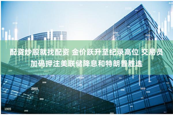 配资炒股就找配资 金价跃升至纪录高位 交易员加码押注美联储降息和特朗普胜选