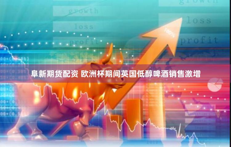 阜新期货配资 欧洲杯期间英国低醇啤酒销售激增