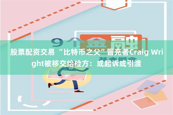 股票配资交易 “比特币之父”冒充者Craig Wright被移交给检方：或起诉或引渡
