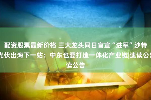 配资股票最新价格 三大龙头同日官宣“进军”沙特 光伏出海下一站：中东也要打造一体化产业链|速读公告