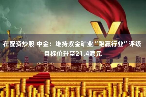 在配资炒股 中金：维持紫金矿业“跑赢行业”评级 目标价升至21.4港元