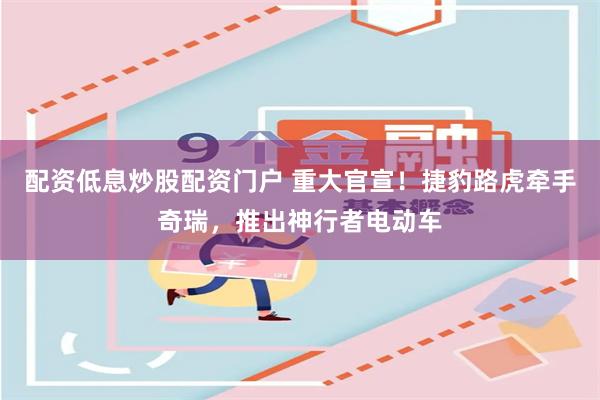 配资低息炒股配资门户 重大官宣！捷豹路虎牵手奇瑞，推出神行者电动车