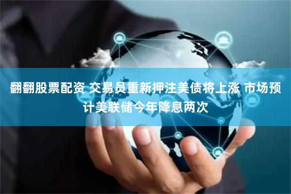 翻翻股票配资 交易员重新押注美债将上涨 市场预计美联储今年降息两次