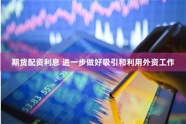 期货配资利息 进一步做好吸引和利用外资工作