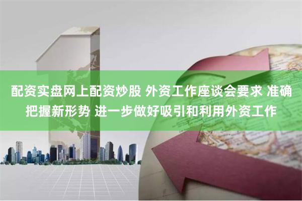 配资实盘网上配资炒股 外资工作座谈会要求 准确把握新形势 进一步做好吸引和利用外资工作