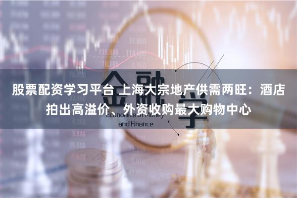 股票配资学习平台 上海大宗地产供需两旺：酒店拍出高溢价、外资收购最大购物中心