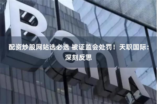 配资炒股网站选必选 被证监会处罚!天职国际:深刻反思