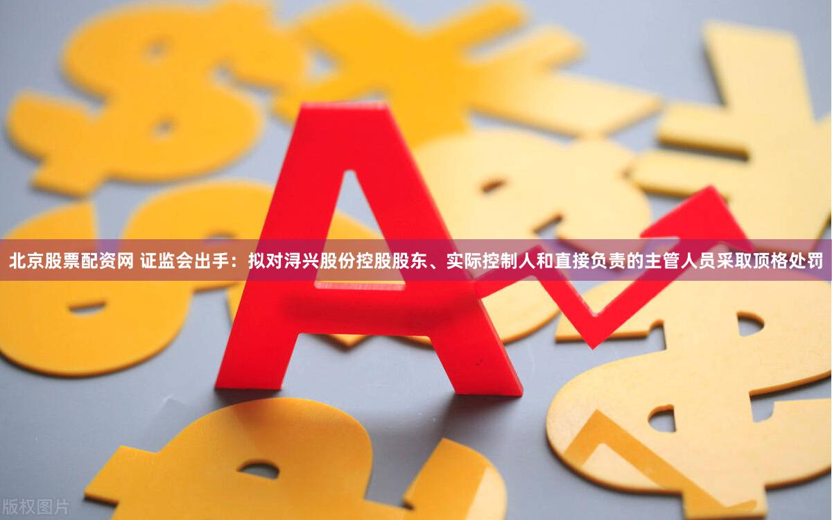 北京股票配资网 证监会出手：拟对浔兴股份控股股东、实际控制人和直接负责的主管人员采取顶格处罚