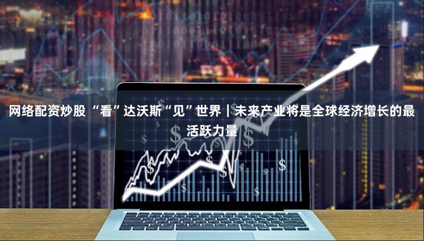 网络配资炒股 “看”达沃斯“见”世界|未来产业将是全球经济增长的最活跃力量