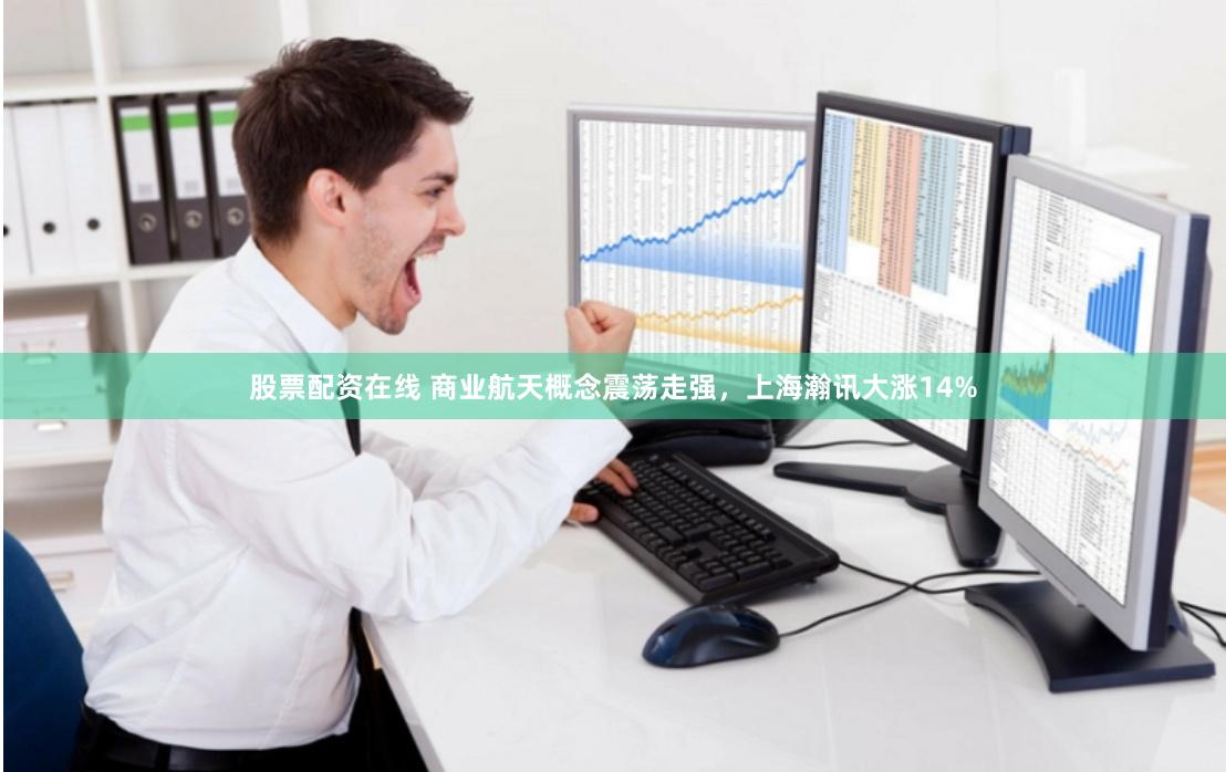 股票配资在线 商业航天概念震荡走强，上海瀚讯大涨14%