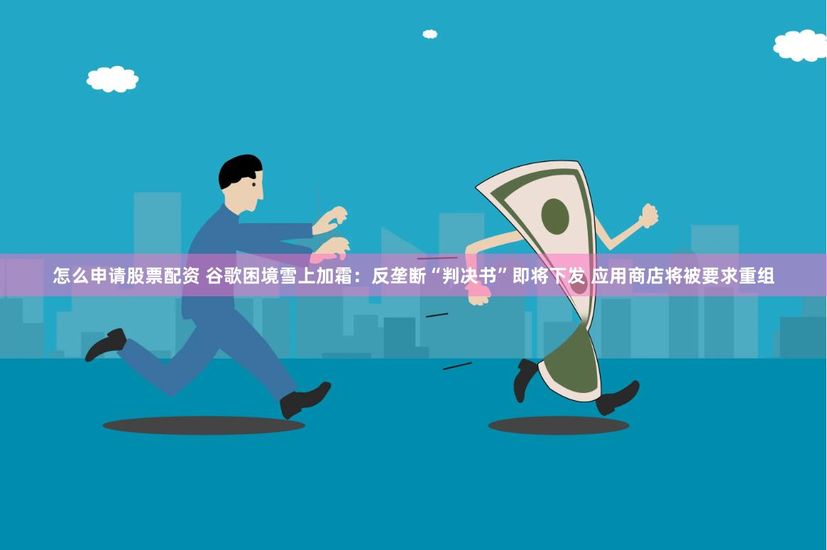 怎么申请股票配资 谷歌困境雪上加霜：反垄断“判决书”即将下发 应用商店将被要求重组