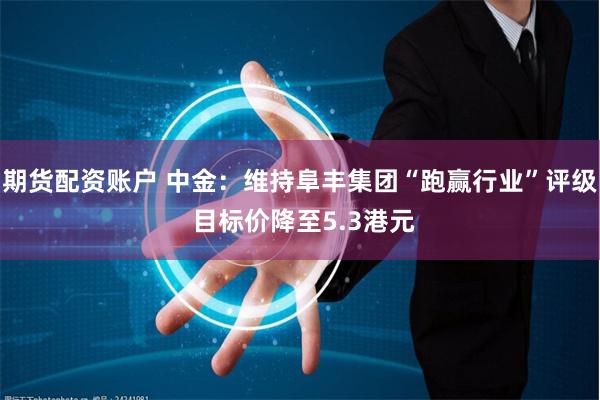 期货配资账户 中金：维持阜丰集团“跑赢行业”评级 目标价降至5.3港元