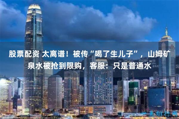 股票配资 太离谱!被传“喝了生儿子”,山姆矿泉水被抢到限购,客服:只是普通水