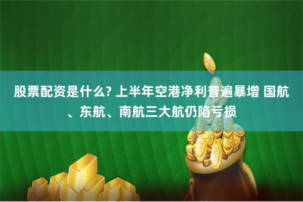 股票配资是什么? 上半年空港净利普遍暴增 国航、东航、南航三大航仍陷亏损