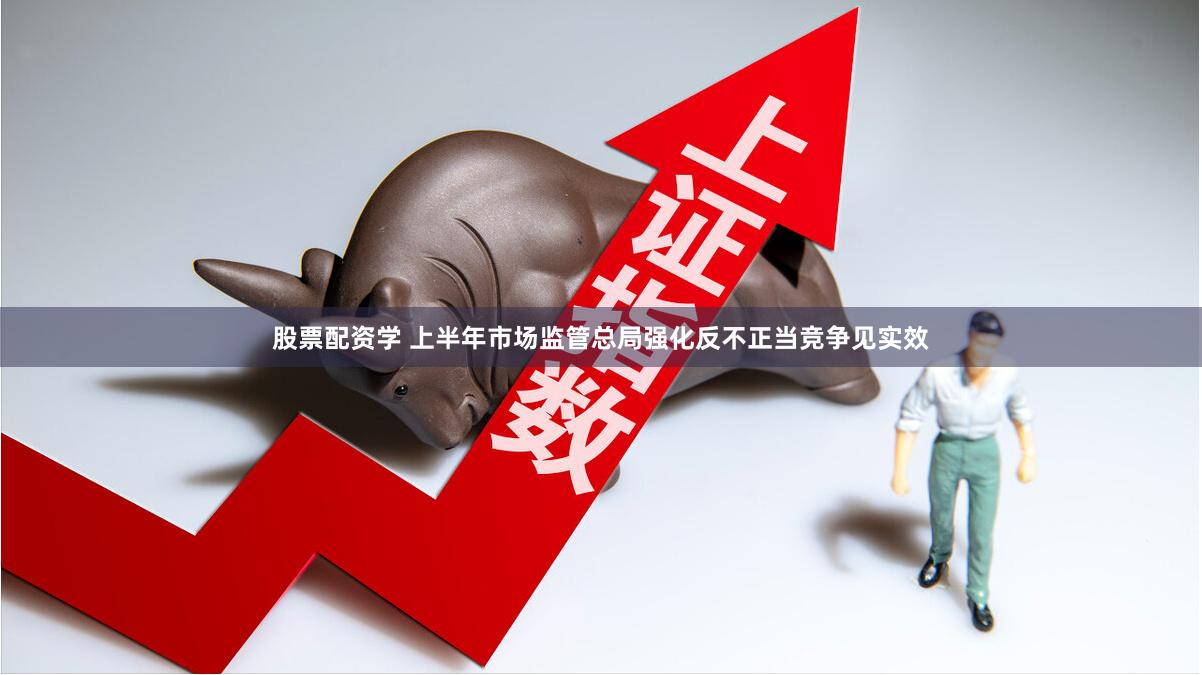 股票配资学 上半年市场监管总局强化反不正当竞争见实效