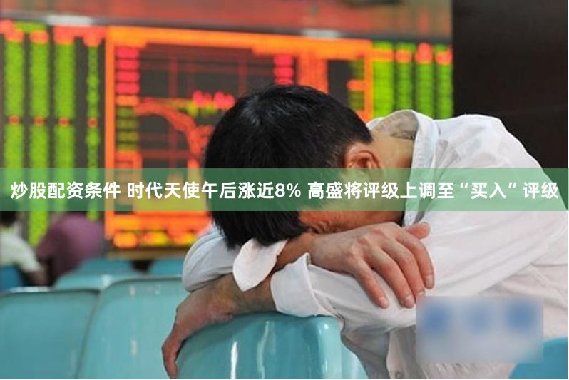炒股配资条件 时代天使午后涨近8% 高盛将评级上调至“买入”评级