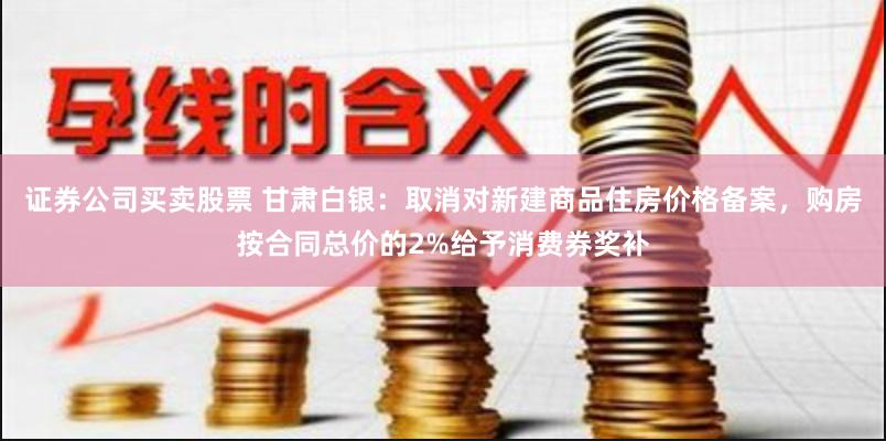 证券公司买卖股票 甘肃白银：取消对新建商品住房价格备案，购房按合同总价的2%给予消费券奖补