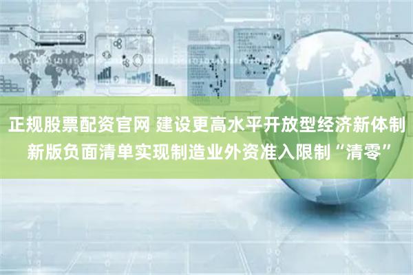 正规股票配资官网 建设更高水平开放型经济新体制 新版负面清单实现制造业外资准入限制“清零”