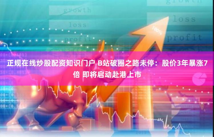 正规在线炒股配资知识门户 B站破圈之路未停：股价3年暴涨7倍 即将启动赴港上市
