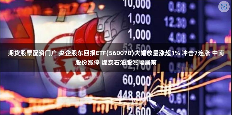 期货股票配资门户 央企股东回报ETF(560070)大幅放量涨超1% 冲击7连涨 中南股份涨停 煤炭石油股涨幅居前