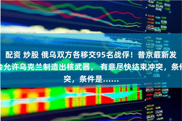 配资 炒股 俄乌双方各移交95名战俘！普京最新发声：不会允许乌克兰制造出核武器， 有意尽快结束冲突，条件是......