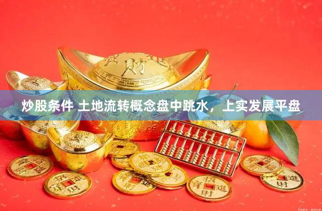 炒股条件 土地流转概念盘中跳水，上实发展平盘