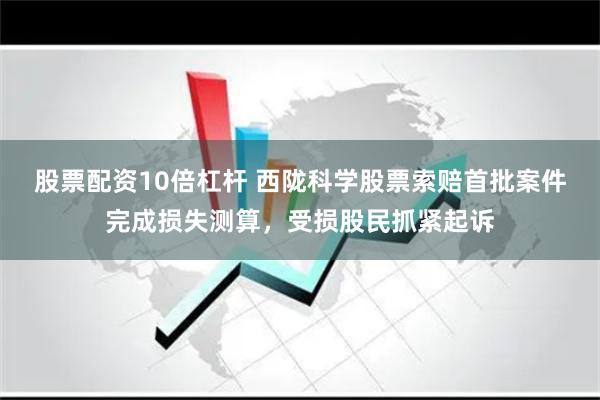 股票配资10倍杠杆 西陇科学股票索赔首批案件完成损失测算，受损股民抓紧起诉