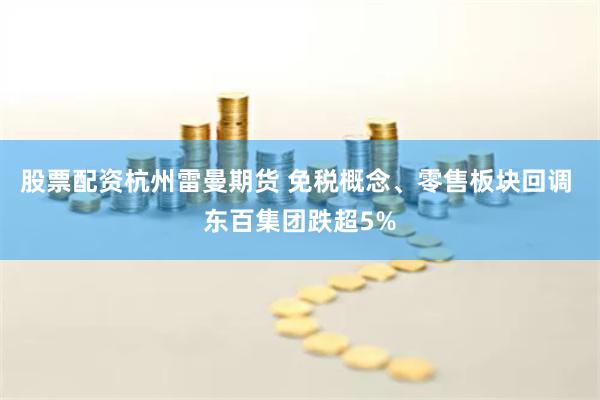 股票配资杭州雷曼期货 免税概念、零售板块回调 东百集团跌超5%