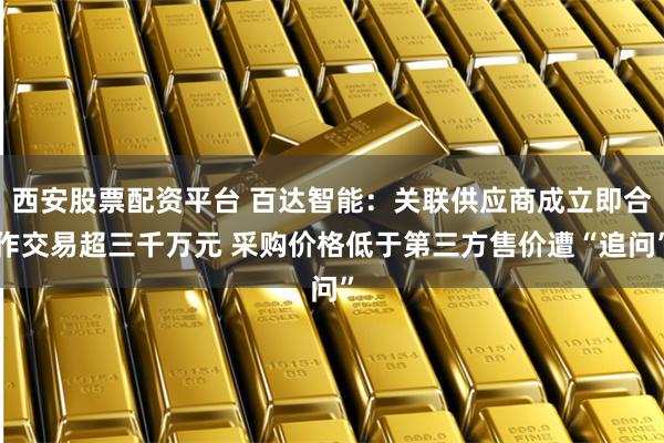 西安股票配资平台 百达智能:关联供应商成立即合作交易超三千万元 采购价格低于第三方售价遭“追问”
