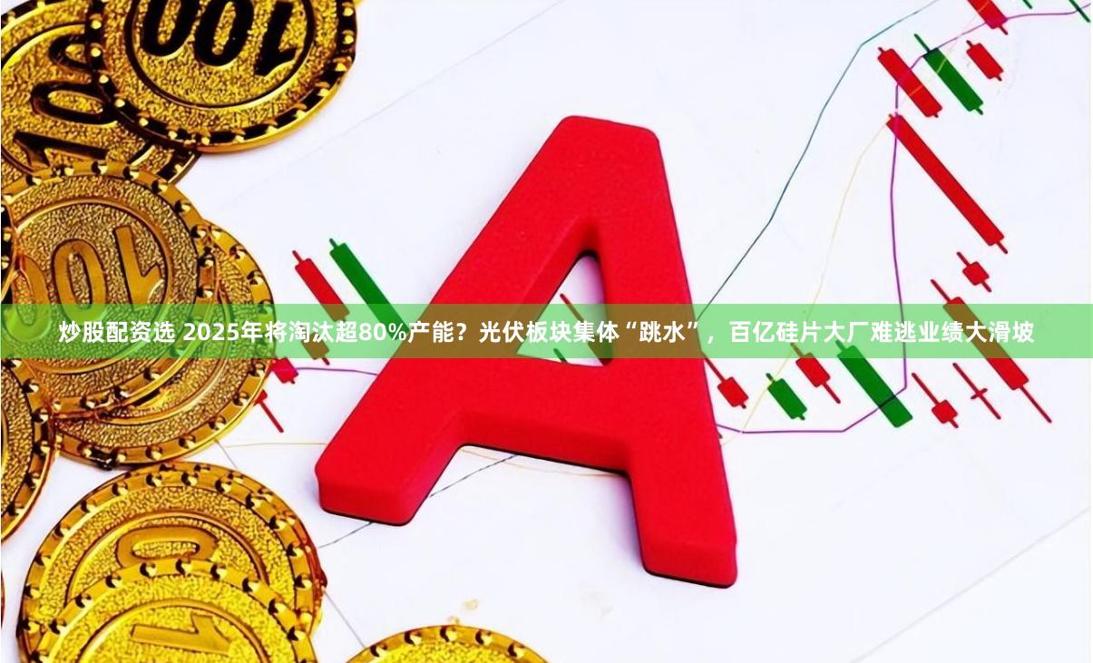 炒股配资选 2025年将淘汰超80%产能?光伏板块集体“跳水”,百亿硅片大厂难逃业绩大滑坡