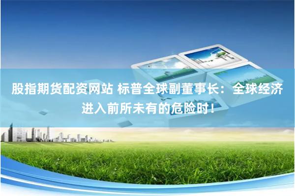 股指期货配资网站 标普全球副董事长：全球经济进入前所未有的危险时！