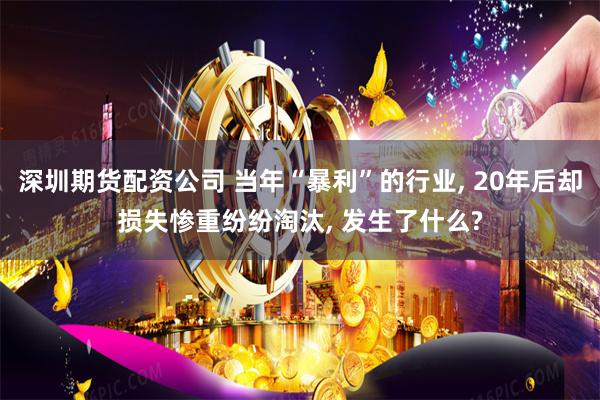 深圳期货配资公司 当年“暴利”的行业, 20年后却损失惨重纷纷淘汰, 发生了什么?