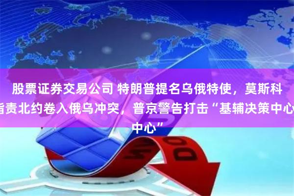 股票证券交易公司 特朗普提名乌俄特使，莫斯科指责北约卷入俄乌冲突，普京警告打击“基辅决策中心”