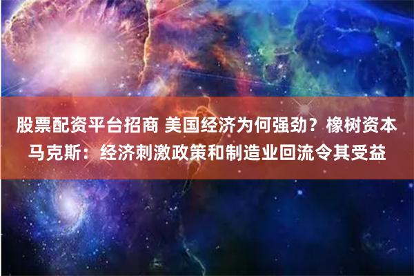 股票配资平台招商 美国经济为何强劲？橡树资本马克斯：经济刺激政策和制造业回流令其受益