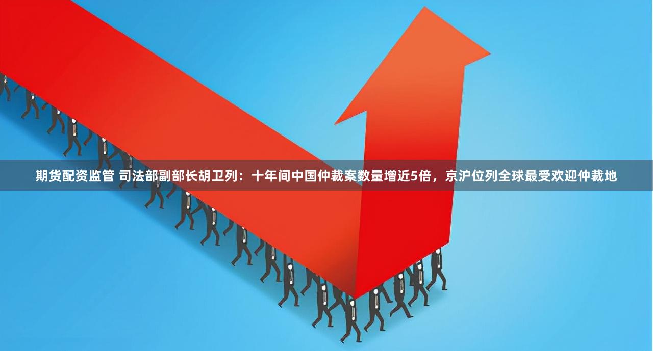 期货配资监管 司法部副部长胡卫列：十年间中国仲裁案数量增近5倍，京沪位列全球最受欢迎仲裁地
