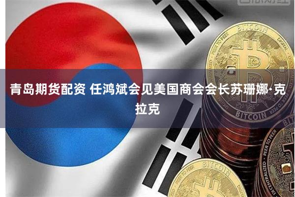 青岛期货配资 任鸿斌会见美国商会会长苏珊娜·克拉克