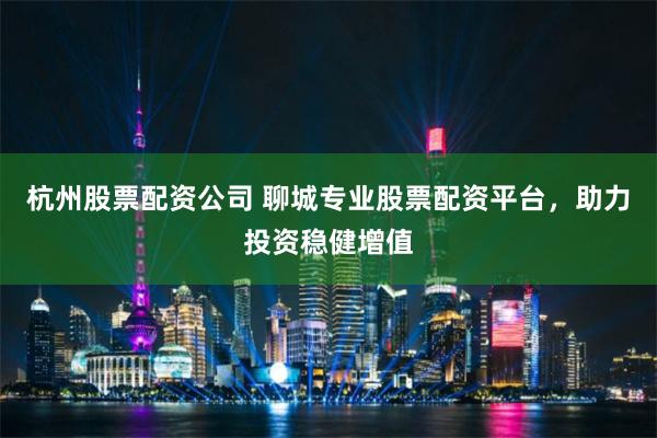 杭州股票配资公司 聊城专业股票配资平台，助力投资稳健增值