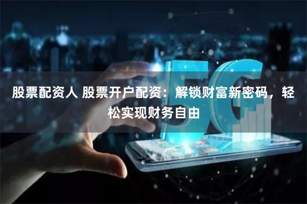 股票配资人 股票开户配资：解锁财富新密码，轻松实现财务自由