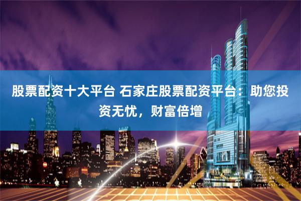股票配资十大平台 石家庄股票配资平台：助您投资无忧，财富倍增