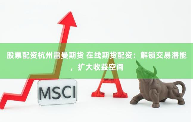 股票配资杭州雷曼期货 在线期货配资：解锁交易潜能，扩大收益空间